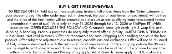BUY 1, GET 1 FREE SWIMWEAR - TO REDEEM OFFER: Add two or more qualifying, in-stock, full-priced items from the ‘Swim’ category to your shopping bag. No offer code required. In checkout, the cost of your lowest priced item(s) will be free and the price of the free item(s) will be prorated as a discount across qualifying items (discounted item(s) determined in sets of two). Valid only on May 11, 2026 through May 13, 2026 at 11:59pm ET. While supplies last. OFFER EXCLUDES THE FOLLOWING: Clearance items, gift cards, gift and wrap kits, and shipping and handling. Previous purchases do not qualify toward offer eligibility. LIMITATIONS and TERMS: No substitutions. Not valid in stores. Offer not redeemable for cash. Shipping and handling applies to the free product. Offer subject to adjustment due to returns, cancellations and exchanges. Offer will not be re-issued if lost, stolen or destroyed or with the return/refund of merchandise. Orders shipping outside the US may not be eligible; additional taxes and duties may apply. Offer may be modified or discontinued at any time without notice. Terms of Use and Privacy Policy apply. A-List Rewards Terms apply for U.S. customers.