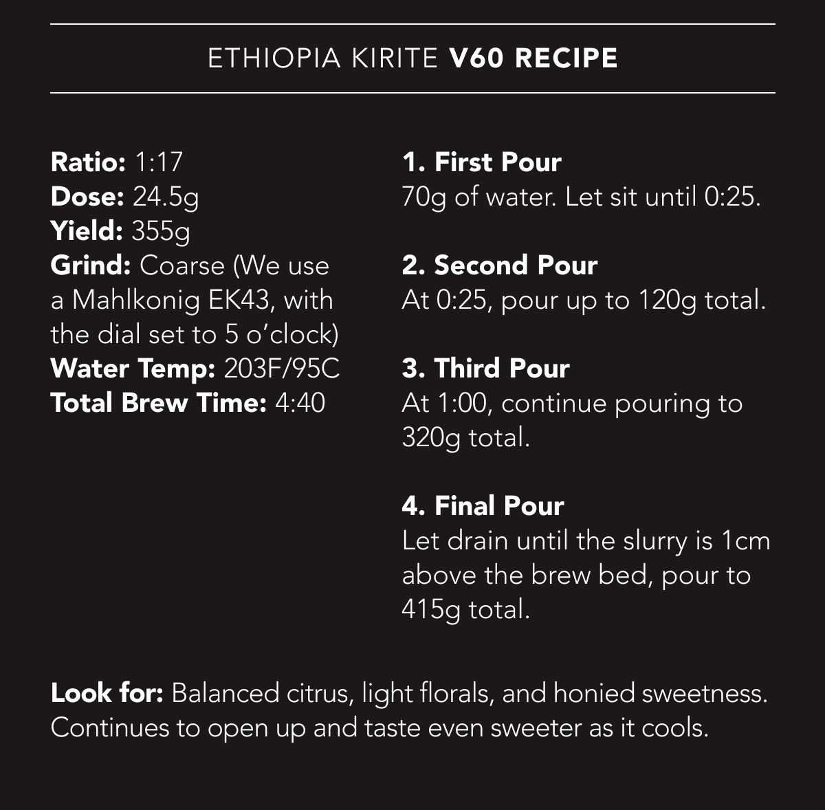 Ethiopia Kirite V60 Recipe | Ratio: 1:17. Dose: 24.5g. Yield: 355g. Grind: Coarse (We use a Mahlkonig EK43, with the dial set to 5 o’clock). Water Temp: 203F/95C. Total Brew Time: 4:40. | 1. First Pour 70g of water. Let sit until 0:25. 2. Second Pour At 0:25, pour up to 120g total. 3. Third Pour At 1:00, continue pouring to 320g total. 4. Final Pour Let drain until the slurry is 1cm above the brew bed, pour to 415g total. Look for: Balanced citrus, light florals, and honied sweetness. Continues to open up and taste even sweeter as it cools.
