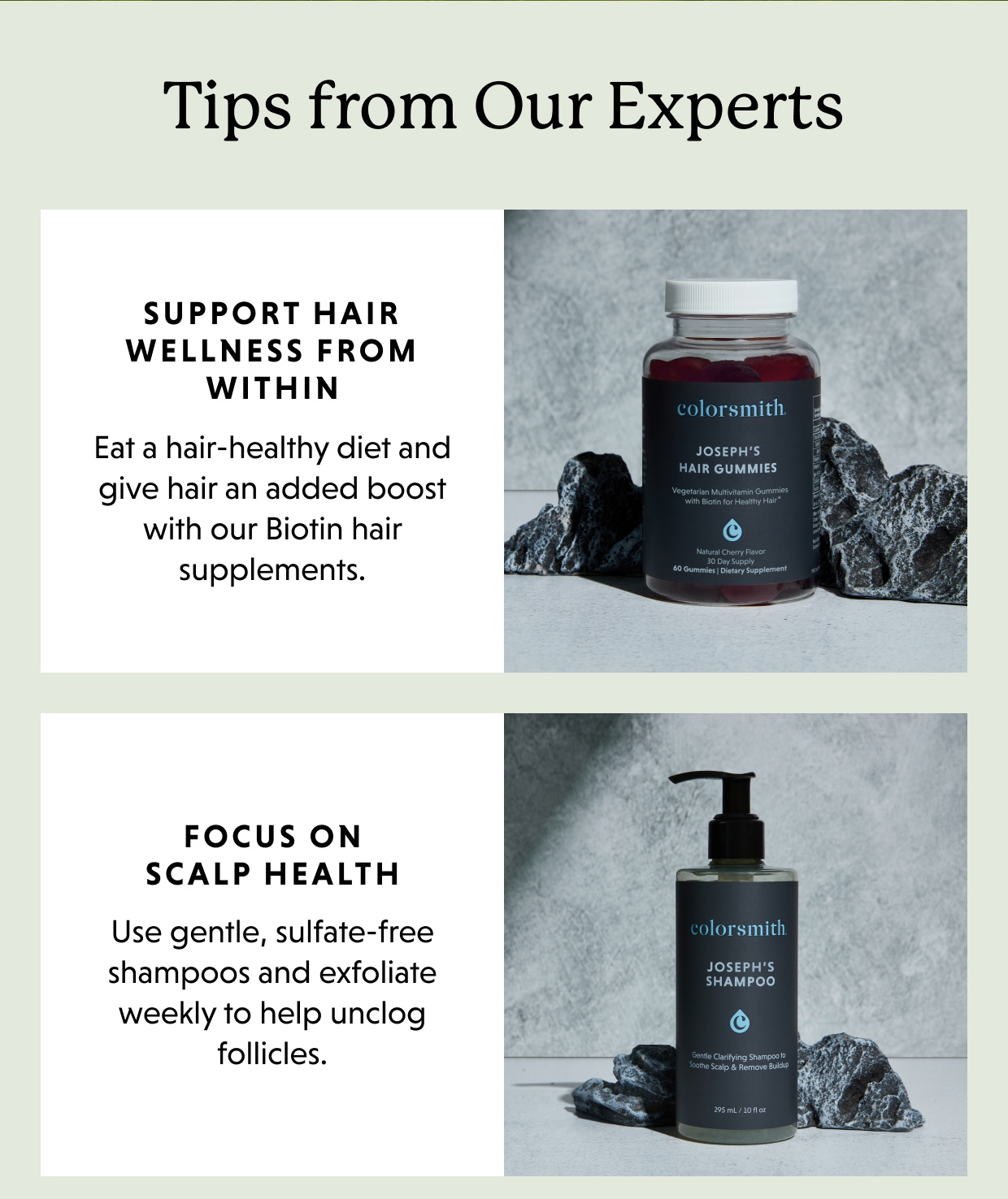 Tips from Our Experts | Support hair wellness from within 	Eat a hair-healthy diet and give hair an added boost with our Biotin hair supplements.   	Focus on scalp health 	Use gentle, sulfate-free shampoos and exfoliate weekly to help unclog follicles. Keep growth on track   