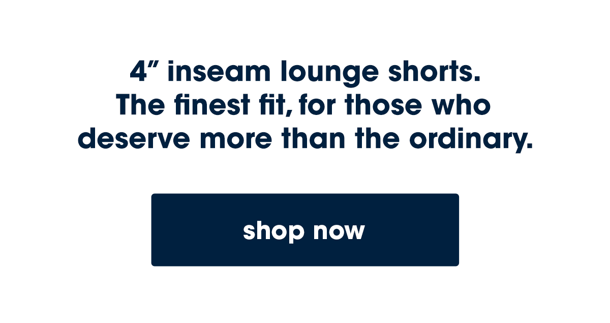 4” inseam lounge shorts.  The finest fit, for those who  deserve more than the ordinary.