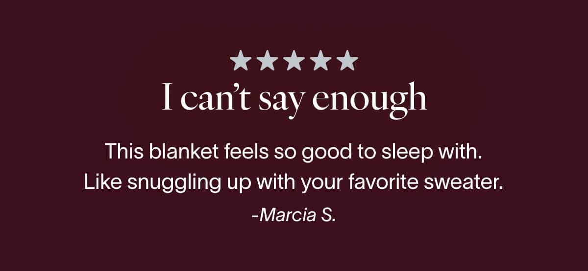 I can't say enough... This blankets feels so good to sleep with. Like snuggling up with your favorite sweater. Marcia S.