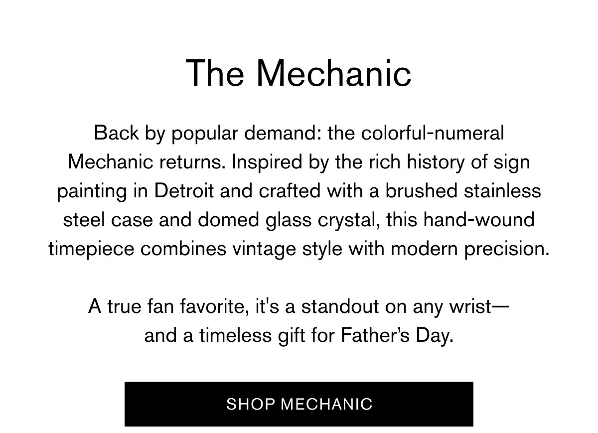 The Mechanic | Back by popular demand: the colorful-numeral Mechanic returns. Inspired by the rich history of sign painting in Detroit and crafted with a brushed stainless steel case and domed glass crystal, this hand-wound timepiece combines vintage style with modern precision.  A true fan favorite, it's a standout on any wrist— and a timeless gift for Father’s Day. | Shop Mechanic
