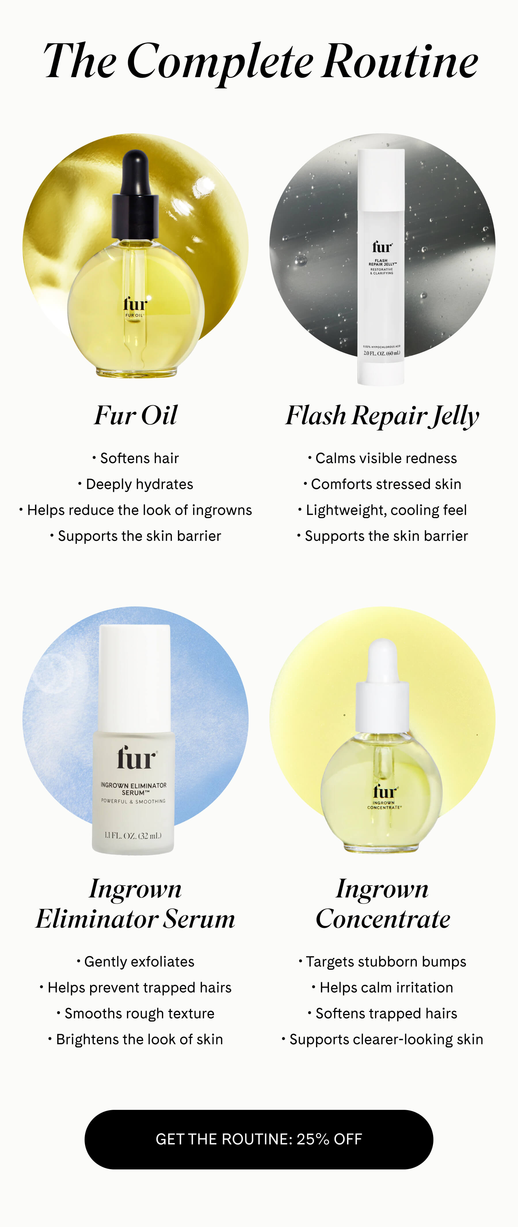 The Complete Routine  Fur Oil Softens hair Deeply hydrates Helps reduce the look of ingrowns Supports the skin barrier  Flash Repair Jelly Calms visible redness Comforts stressed skin Lightweight, cooling feel Supports the skin barrier  Ingrown Eliminator Serum Gently exfoliates Helps prevent trapped hairs Smooths rough texture Brightens the look of skin  Ingrown Concentrate Targets stubborn bumps Helps calm irritation Softens trapped hairs Supports clearer-looking skin GET THE ROUTINE – 25% OFF