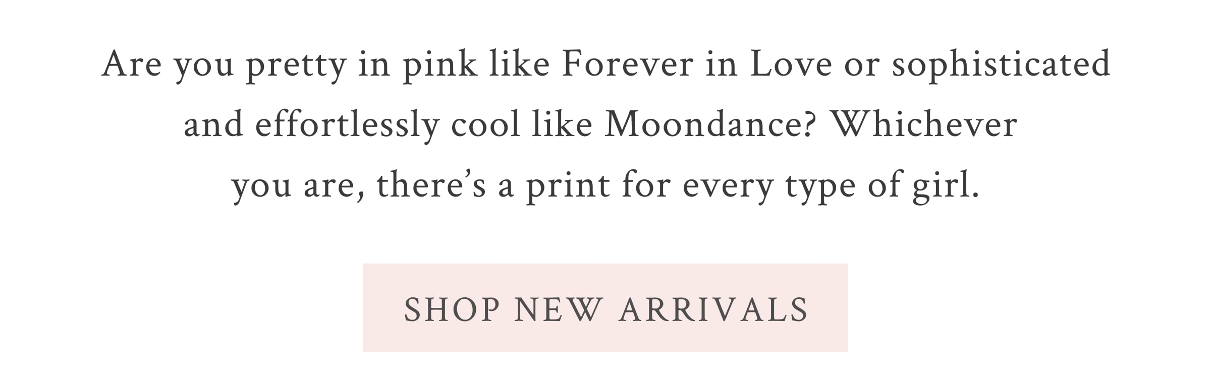 Are you pretty in pink like Forever in Love or sophisticated and effortlessly cool like Moondance? Whichever you are, there’s a print for every type of girl. <SHOP NEW ARRIVALS>