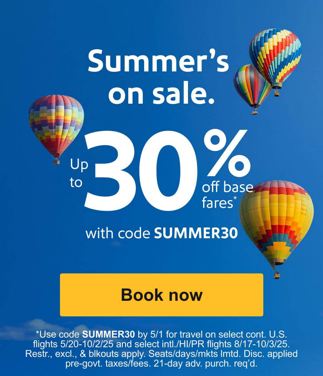 Summer’s on sale. Up to 30% off base fares* with code SUMMER30 [Book now]*Use code SUMMER30 by 5/1 for travel on select cont. U.S. flights 5/20-10/2/25 and select intl./HI/PR flights 8/17-10/3/25. Restr., excl., & blkouts apply. Seats/days/mkts lmtd. Disc. applied pre-govt. taxes/fees. 21-day adv. purch. req'd. 