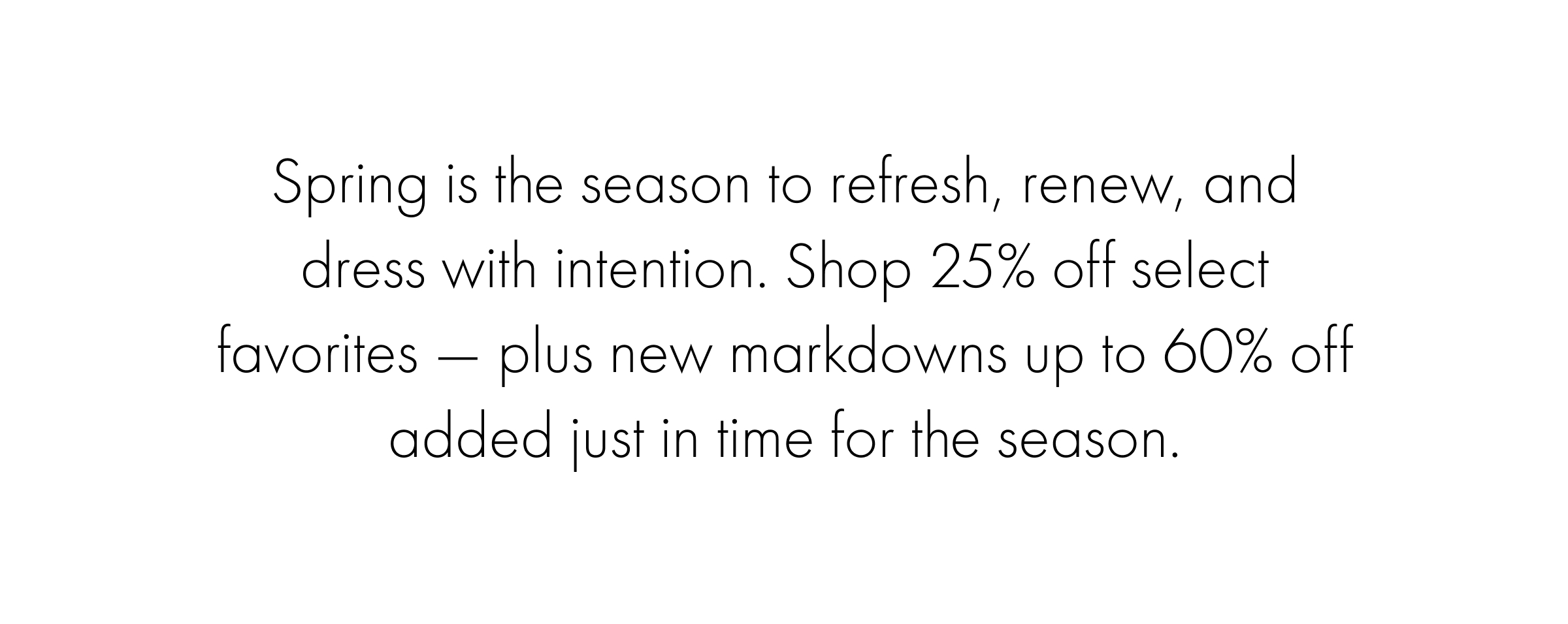 Spring is the season to refresh, renew, and dress with intention. Shop 25% off select favorites — plus new markdowns up to 60% off added just in time for the season.
