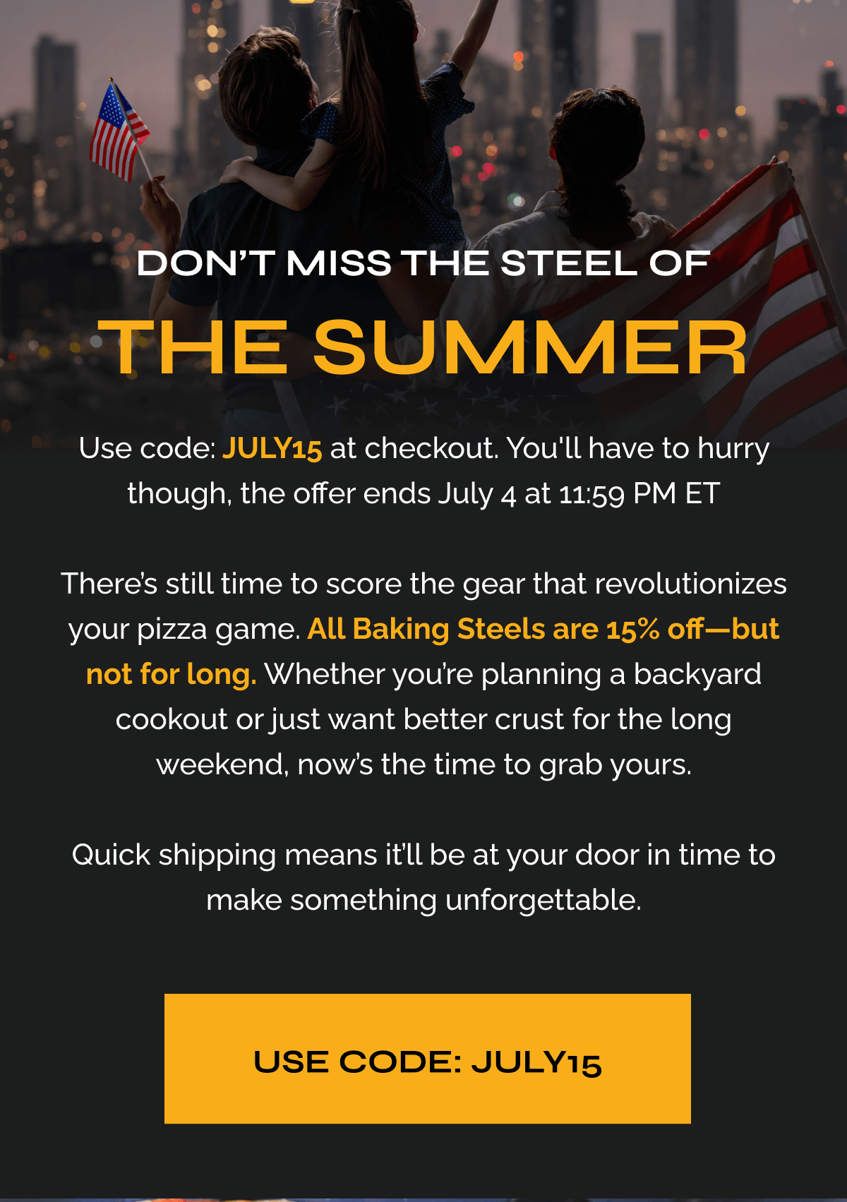 Don’t Miss the Steel of the Summer "Use code JULY15 at checkout. You'll have to hurry though, the offer ends July 4 at 11:59 PM ET  There’s still time to score the gear that revolutionizes your pizza game. All Baking Steels are 15% off—but not for long. Whether you’re planning a backyard cookout or just want better crust for the long weekend, now’s the time to grab yours.  Quick shipping means it’ll be at your door in time to make something unforgettable." USE CODE: JULY15