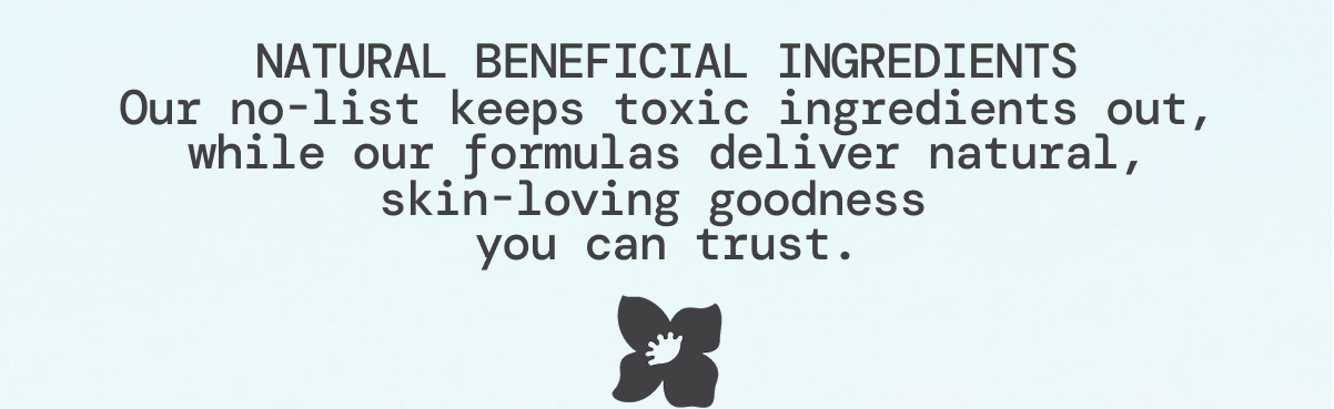 NATURAL BENEFICIAL INGREDIENTS Our no-list keeps toxic ingredients out, while our formulas deliver natural, skin-loving goodness you can trust.