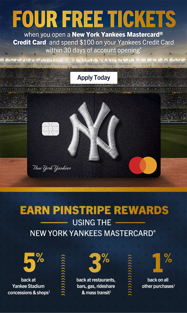 FOUR FREE TICKETS when you open a New York Yankees Mastercard Credit Card and spend $100 on your Yankees Credit Card within 30 days of account opening*. Apply Today. EARN PINSTRIPE REWARDS USING THE NEW YORK YANKEES MASTERCARD. 5% back at Yankee Stadium concessions & shops. 3% back at restaurants, bars, gas, rideshare, & mass transit. 1% back on all other purchases.