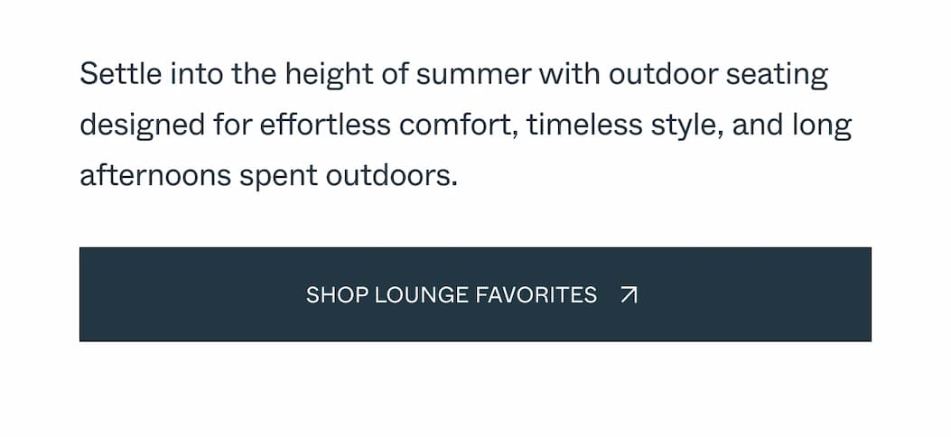 Settle into the height of summer with outdoor seating designed for effortless comfort, timeless style, and long afternoons spent outdoors. Shop Lounge Favorites