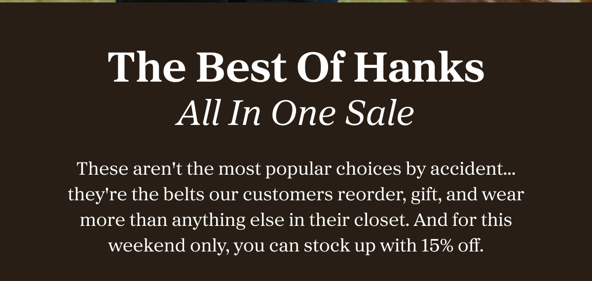 The Best Of Hanks All In One Sale These aren't the most popular choices by accident…they're the belts our customers reorder, gift, and wear more than anything else in their closet. And for this weekend only, you can stock up with 15% off.
