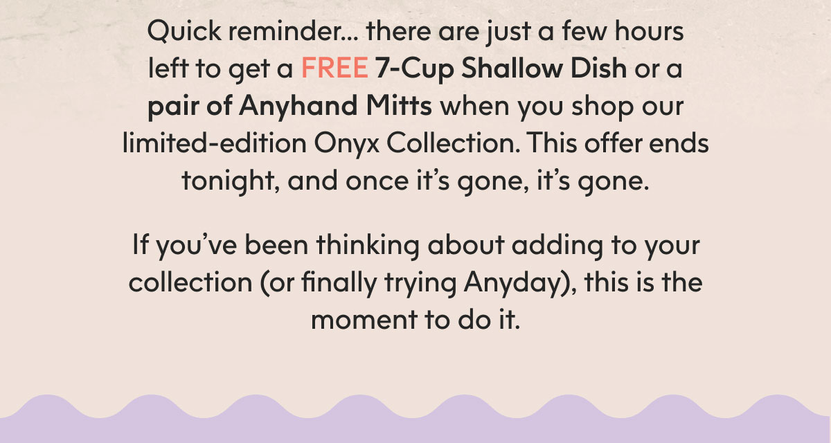 Quick reminder… there are just a few hours left to get a FREE 7-Cup Shallow Dish or a pair of Anyhand Mitts when you shop our limited-edition Onyx Collection. This offer ends tonight, and once it’s gone, it’s gone. If you’ve been thinking about adding to your collection (or finally trying Anyday), this is the moment to do it.