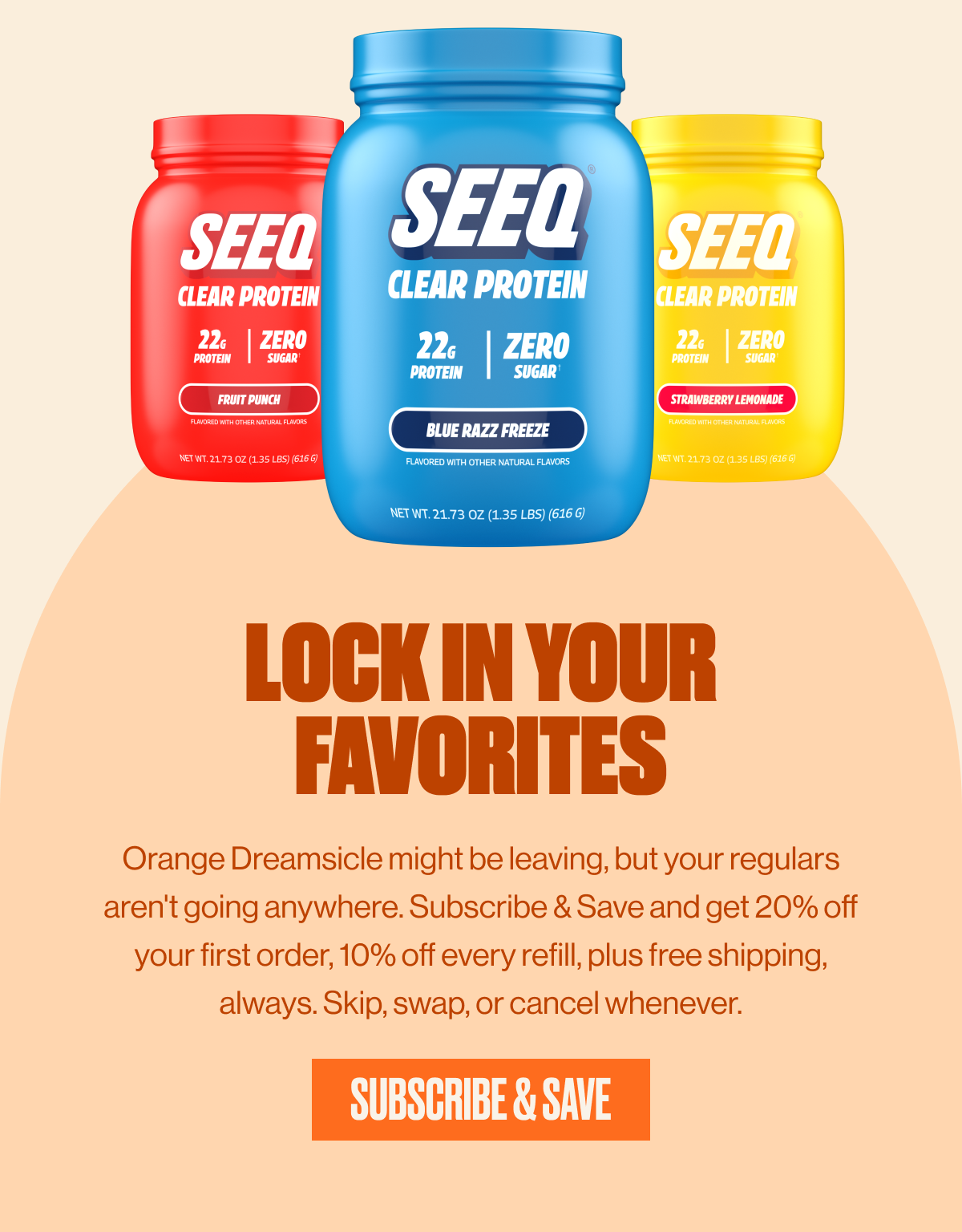 LOCK IN YOUR FAVORITES | Orange Dreamsicle might be leaving, but your regulars aren't going anywhere. Subscribe & save and get 20% off your first order, 10% off every refill, plus free shipping, always. Skip, swap, or cancel whenever. | SUBSCRIBE & SAVE
