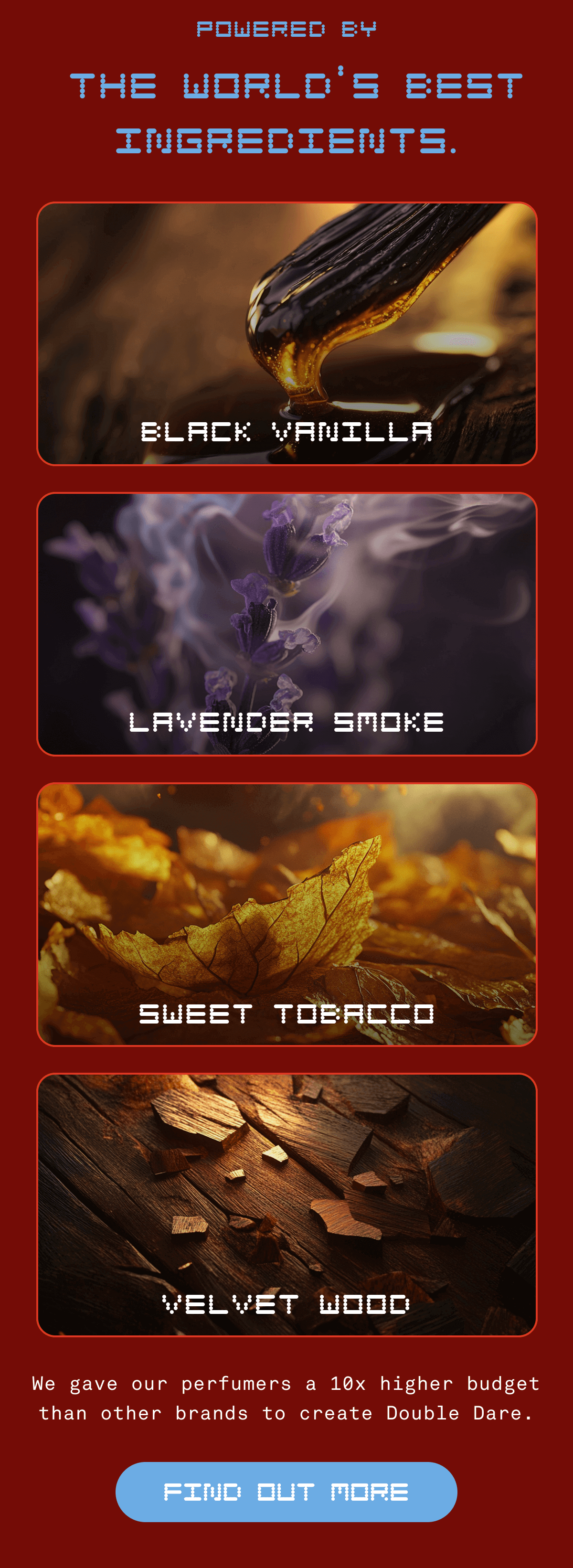 Powered By the World's Best Ingredients. | Black Vanilla, Lavender Smoke, Sweet Tobacco, Velvet Wood | We gave our perfumers a 10x higher budget than other brands to create Double Dare. | Find Out More