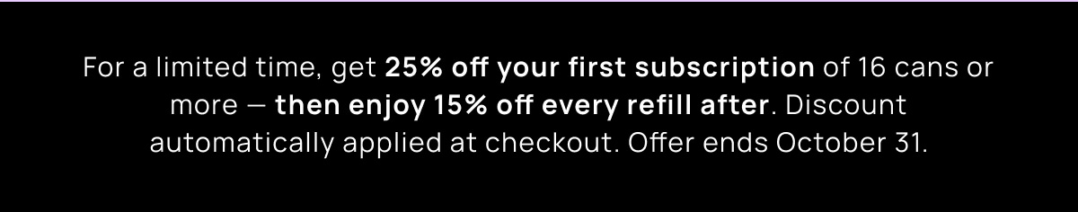 For a limited time, get 25% off your first subscription of 16 cans or more — then enjoy 15% off every refill after. Discount automatically applied at checkout. Offer ends October 31.