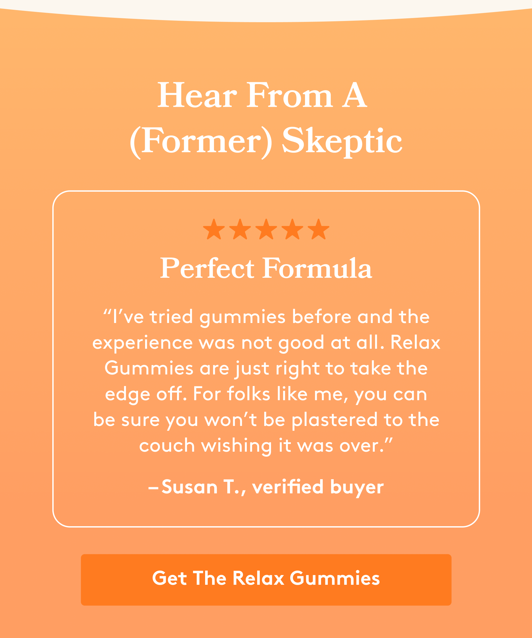 Hear From A  (Former) Skeptic Perfect Formula “I’ve tried gummies before and the experience was not good at all. Relax Gummies are just right to take the edge off. For folks like me, you can be sure you won’t be plastered to the couch wishing it was over.” – Susan T., verified buyer [Get The Relax Gummies]