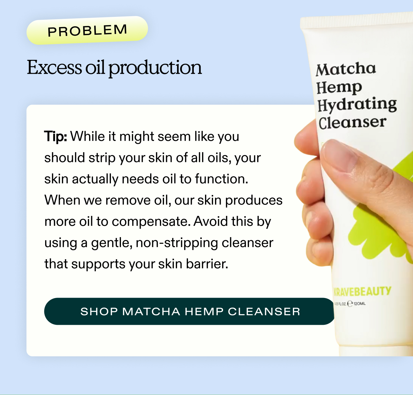 Problem: Excess oil production  Tip: While it might seem like you should strip your skin of all oils, your skin actually needs oil to function. When we remove oil, our skin produces more oil to compensate. Avoid this by using a gentle, non-stripping cleanser that supports your skin barrier.  |  SHOP MATCHA HEMP HYDRATING CLEANSER