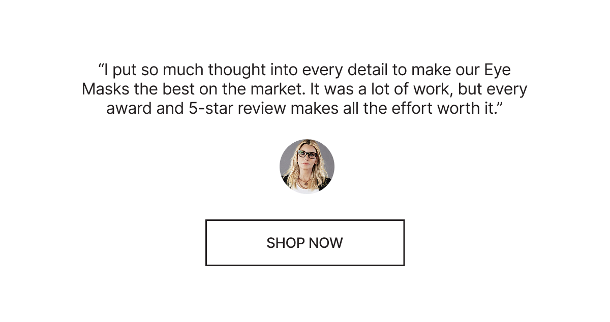 “I put so much thought into every detail to make our Eye Masks the best on the market. It was a lot of work, but every award and 5-star review makes all the effort worth it.” [Jillian] - Shop Now