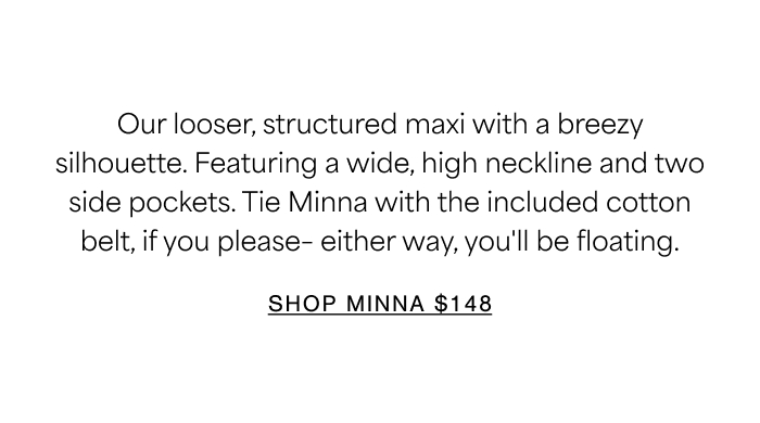 Our looser, structured maxi with a breezy silhouette. Featuring a wide, high neckline and two side pockets. Tie Minna with the included cotton belt, if you please– either way, you'll be floating.  SHOP MINNA $148