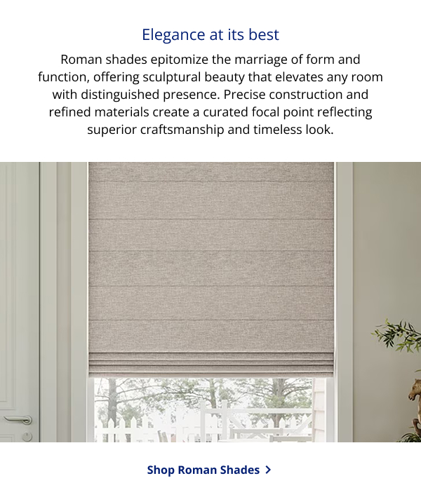 Elegance at its best | Roman shades epitomize the marriage of form and function, offering sculptural beauty that elevates any room with distinguished presence. Precise construction and refined materials create a curated focal point reflecting superior craftsmanship and timeless look. | SHOP ROMAN SHADES >