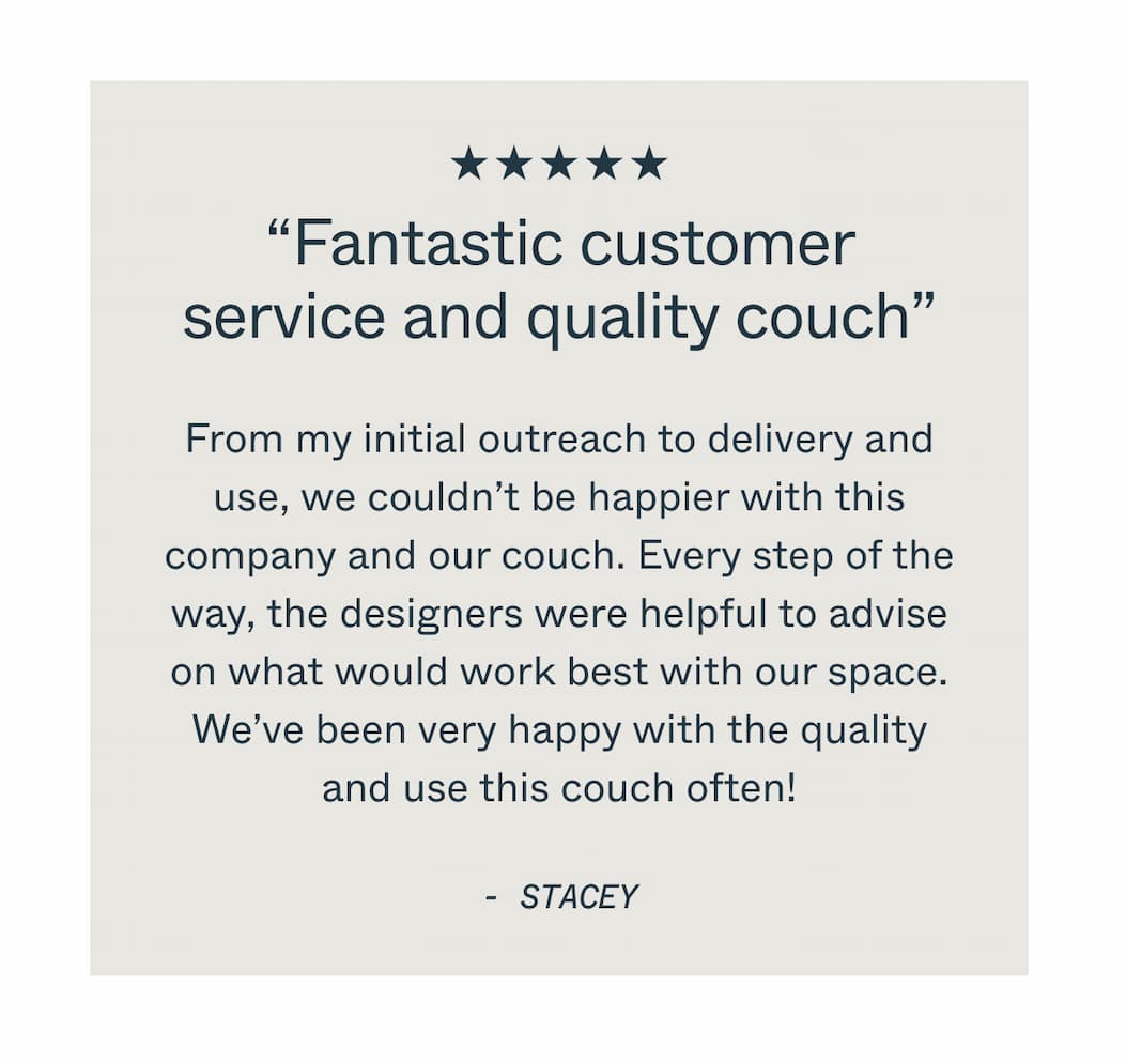 “Fantastic customer service and quality couch” From my initial outreach to delivery and use, we couldn’t be happier with this company and our couch. Every step of the way, the designers were helpful to advise on what would work best with our space. We’ve been very happy with the quality and use this couch often! STACEY