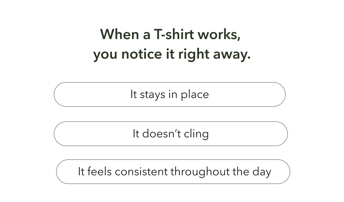 You arlready know what a t-shirt feels like when it works. It stays in place. It doesn't cling. It gives you the coverage you expect.