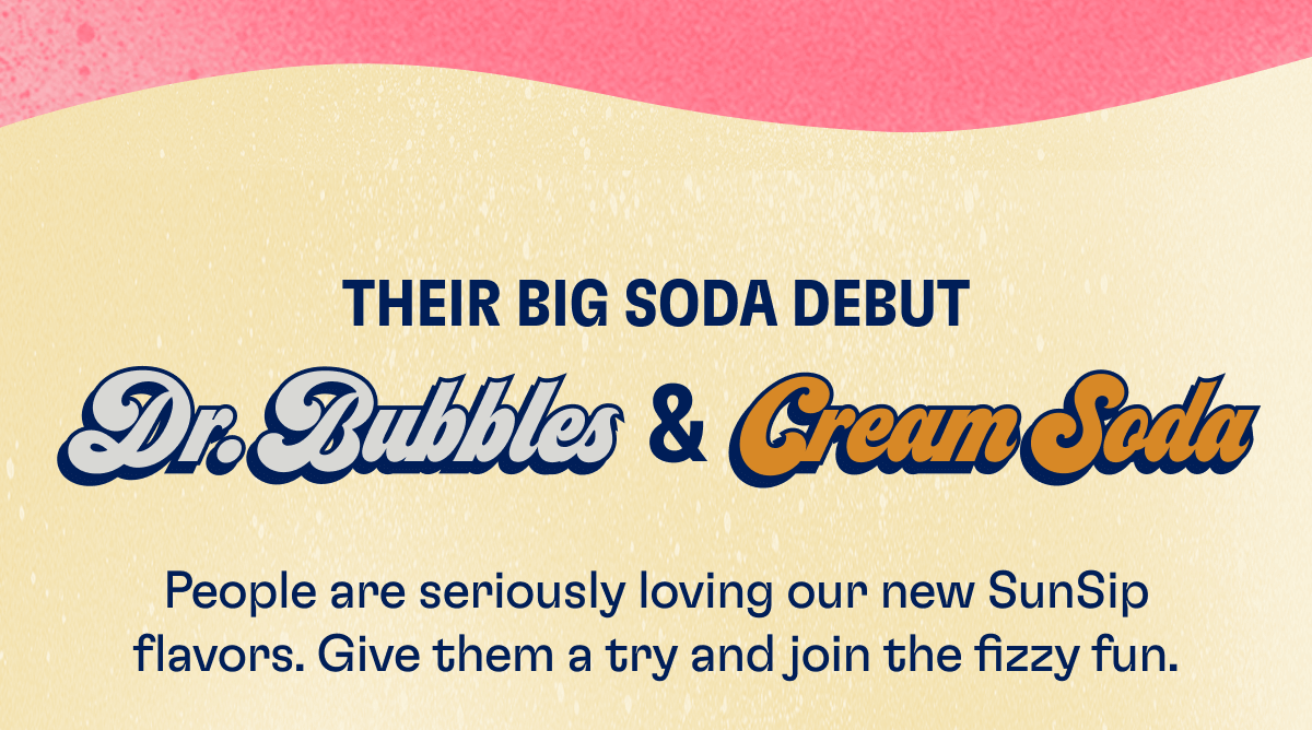 THEIR BIG SODA DEBUT - Dr. Bubbles & Cream Soda: People are seriously loving our new SunSip flavors. Give them a try and join the fizzy fun. Shop Dr. Bubbles Shop Cream Soda 