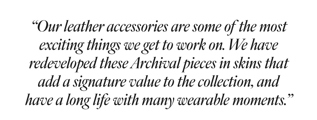 Billy Quote “Our leather accessories are some of the most exciting things we get to work on. We have redeveloped these Archival pieces in skins that add a signature value to the collection, and have a long life with many wearable moments.” - Billy