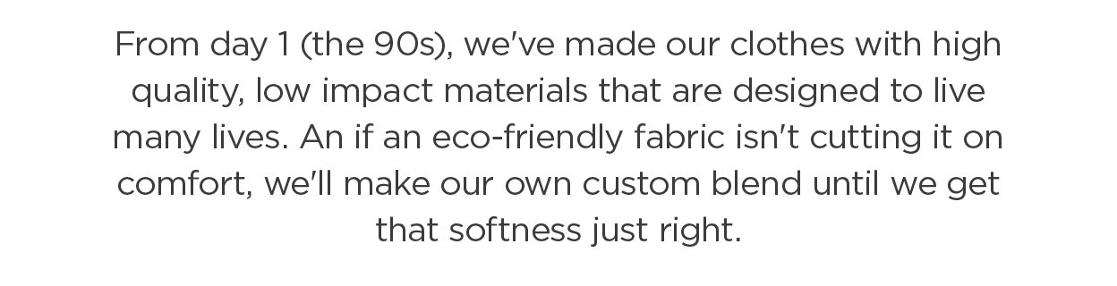 From day 1 (the 90s), we've made our clothes with high quality, low impact materials that are designed to live many lives. An if an eco-friendly fabric isn't cutting it on comfort, we'll make our own custom blend until we get that softness just right.