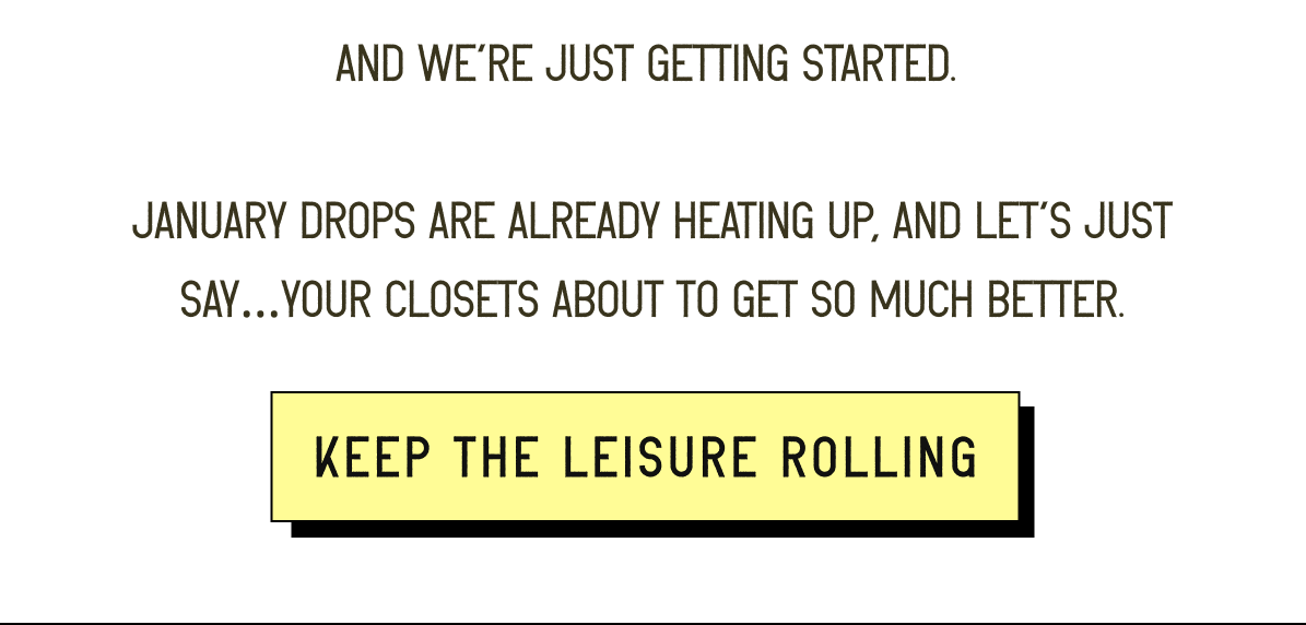 And we’re just getting started.   January drops are already heating up, and let’s just say…your closets about to get so much better. [ Keep the leisure rolling ]
