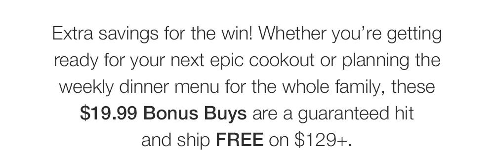 Extra savings for the win! Whether you’re getting _ready for your next epic cookout or planning the _weekly dinner menu for the whole family, these _$19.99 Bonus Buys are a guaranteed hit _and ship FREE on $129+.