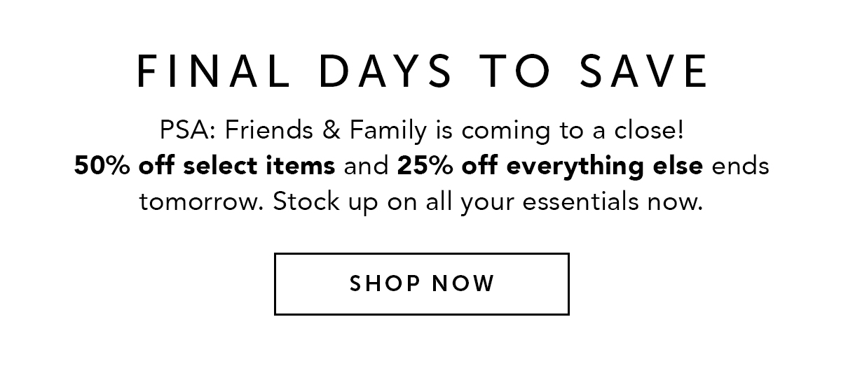 FINAL DAYS TO SAVE | PSA: Friends & Family is coming to a close! 50% off select items and 25% off everything else ends tomorrow. Stock up on all your essentials now. SHOP NOW.