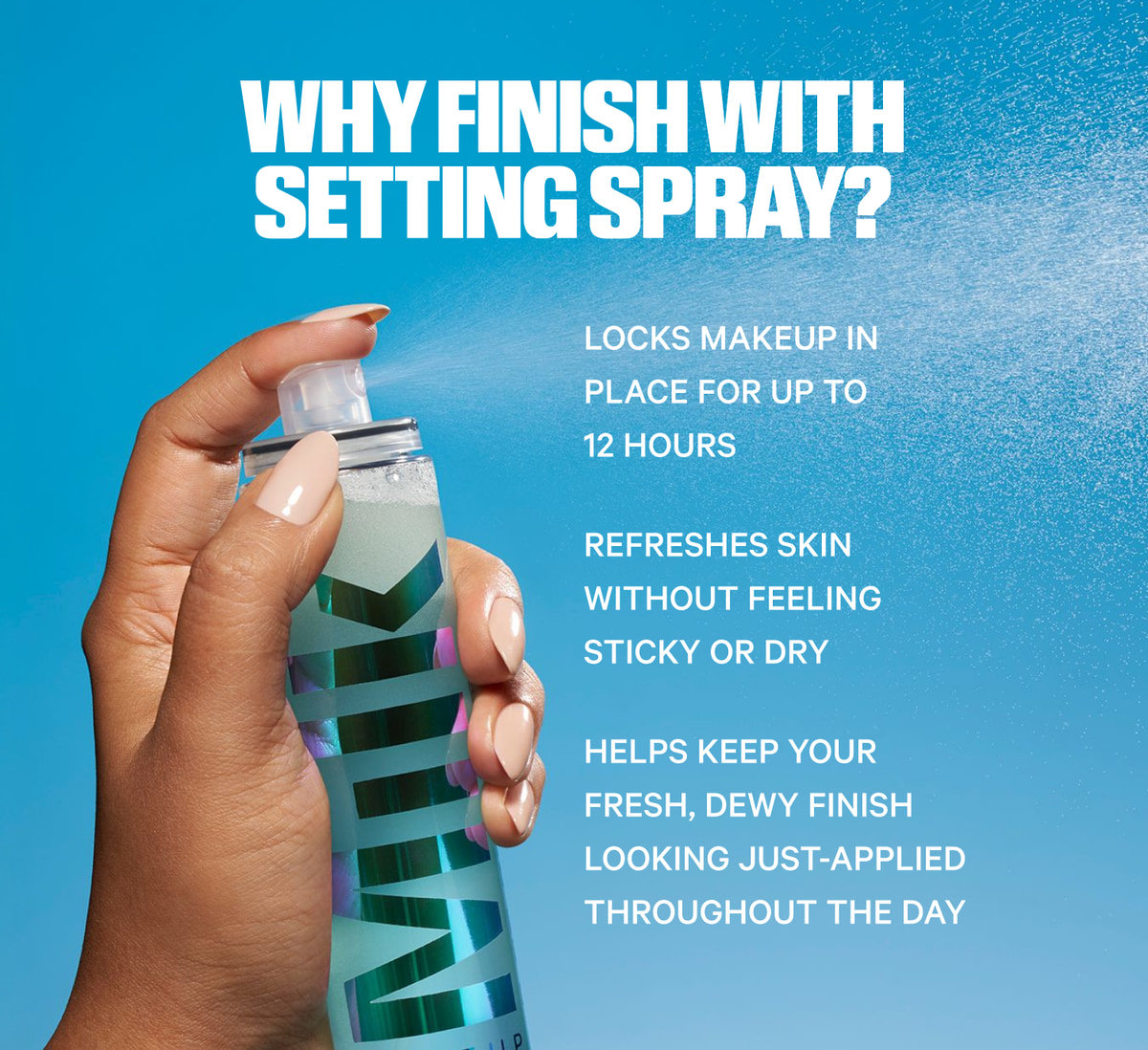 Why finish with setting spray? Locks makeup in place for up to 12 hours. Refreshes skin without feeling sticky or dry. Helps keep your fresh, dewy finish looking just-applied throughout the day.