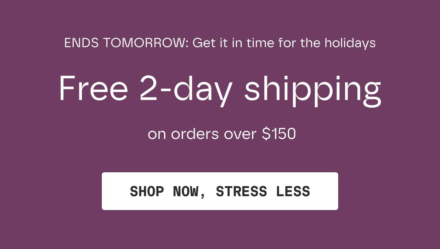 ENDS TOMORROW: Get it in time for the holidays | Free 2-day shipping on orders over $150 | SHOP NOW, STRESS LESS