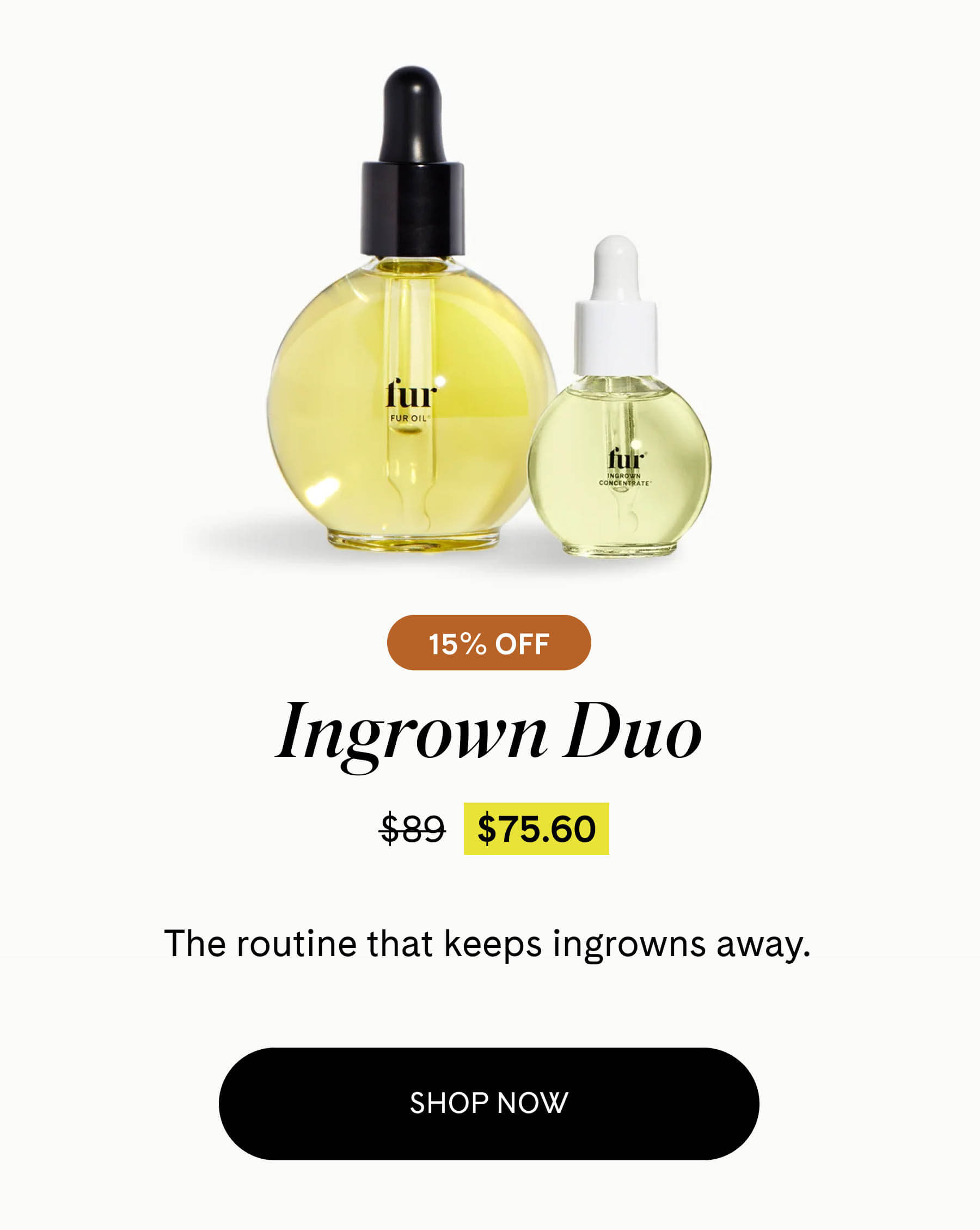 Ingrown Duo 15% OFF $75.60 $89 The routine that keeps ingrowns away. SHOP NOW