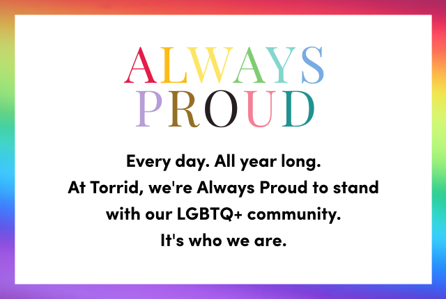 Always Proud | Every Day. All Year Long. At Torrid, We're Always Proud To Stand With Our LGBTQ+ Community. It's Who We Are.