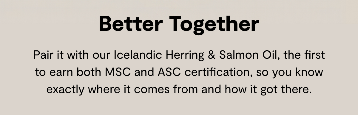Better Together | Pair it with our Icelandic Herring & Salmon Oil, the first to earn both MSC and ASC certification, so you know exactly where it comes from and how it got there.