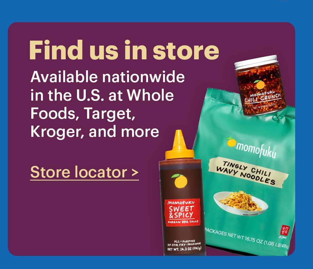 Find a Store Near You  Easily stock up on Momofuku at a store near you. Find us in the global flavors aisle. Store Locator > 