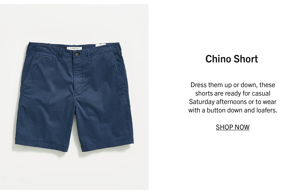 CHINO SHORT Dress them up or down, these shorts are ready for casual Saturday afternoons or to wear with a button down and loafers.  SHOP NOW
