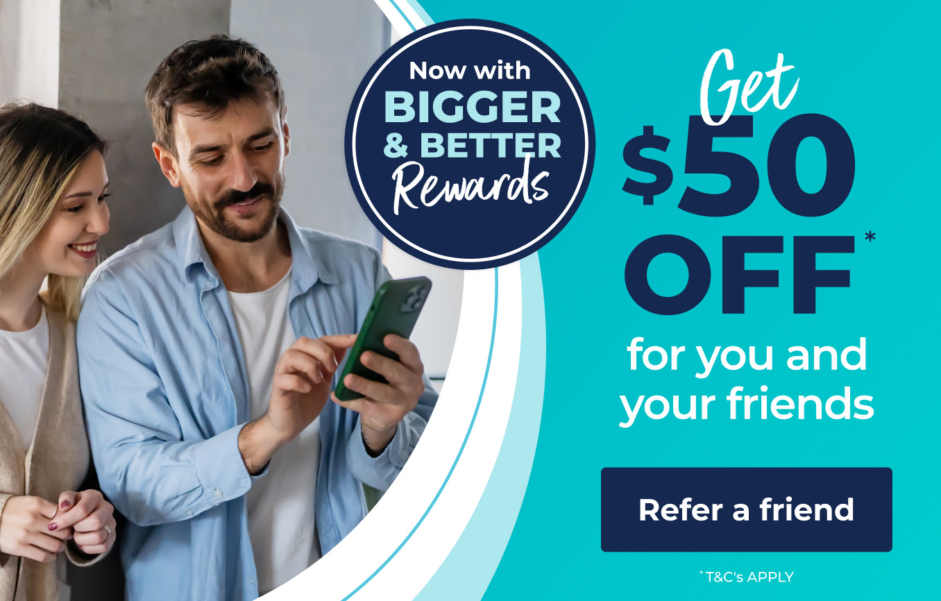 Now with BIGGER & BETTER Rewards. Get $50 OFF* for you and your friends. Refer a friend. *T&C's apply.