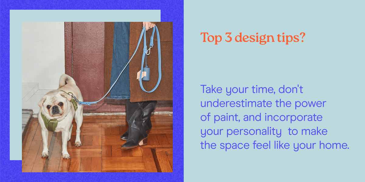 Top 3 design tips? Take your time, don't underestimate the power of paint, and incorporate your personality  to make the space feel like your home.