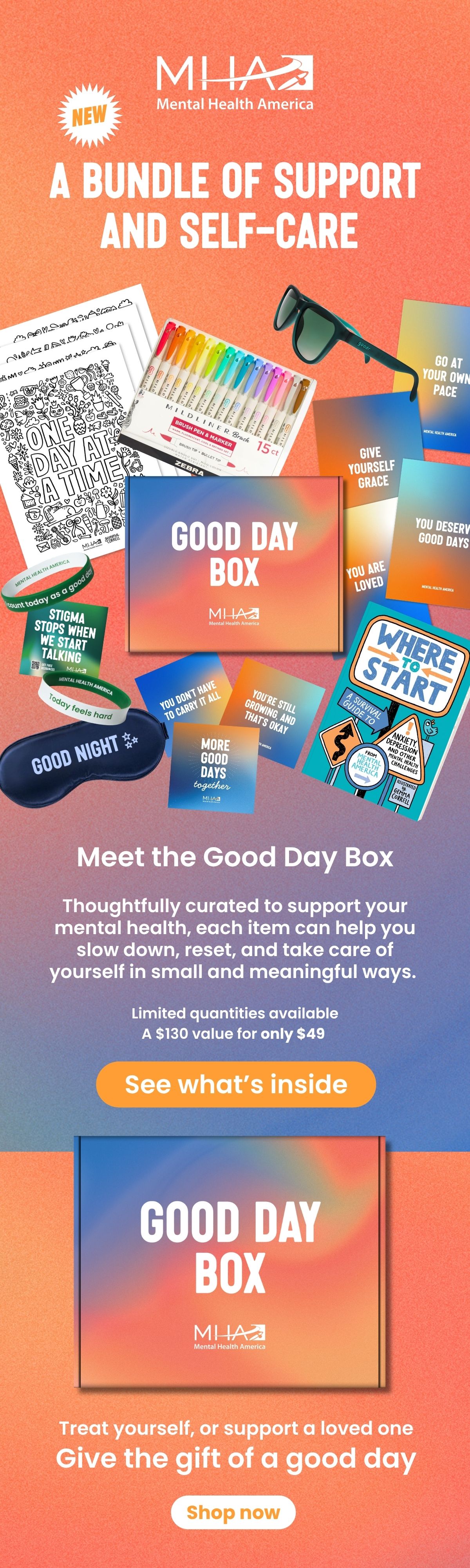 Mental Health AmericaNEWA BUNDLE OF SUPPORT AND SELF-CAREMeet the Good Day BoxThoughtfully curated to support your mental health, each item can help you slow down, reset, and take care of yourself in small and meaningful ways.Limited quantities availableA $130 value for only $49See what’s insideTreat yourself, or support a loved oneGive the gift of a good dayShop now