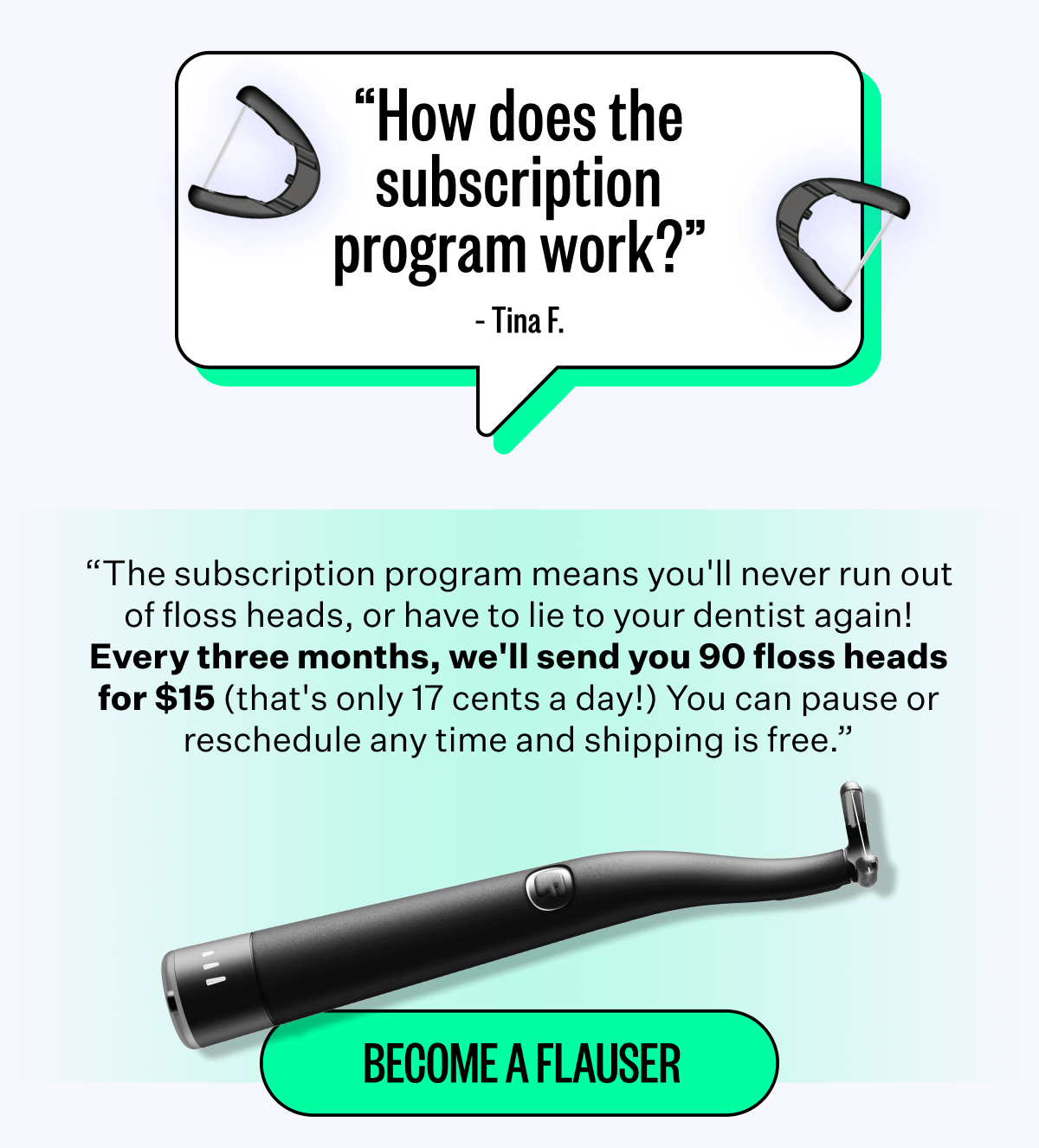 "How does the subscription program work?" - Tina F. | "The subscription program means you'll never run out of floss heads, or have to lie to your dentist again! Every three months, we'll send you 90 floss heads for $15 (that's only 17 cents a day!) You can pause or reschedule any time and shipping is free." | Become a Flauser