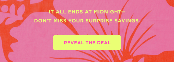 IT ALL ENDS AT MIDNIGHT– DON'T MISS YOUR SURPRISE SAVINGS. REVEAL THE DEAL