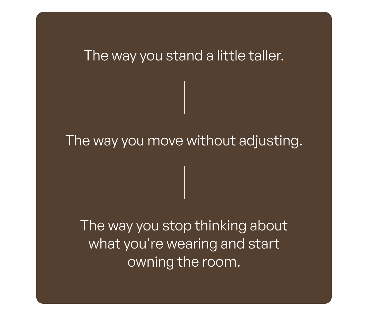 - The way you stand a little taller. - The way you move without adjusting. - The way you stop thinking about what you're wearing and start owning the room.