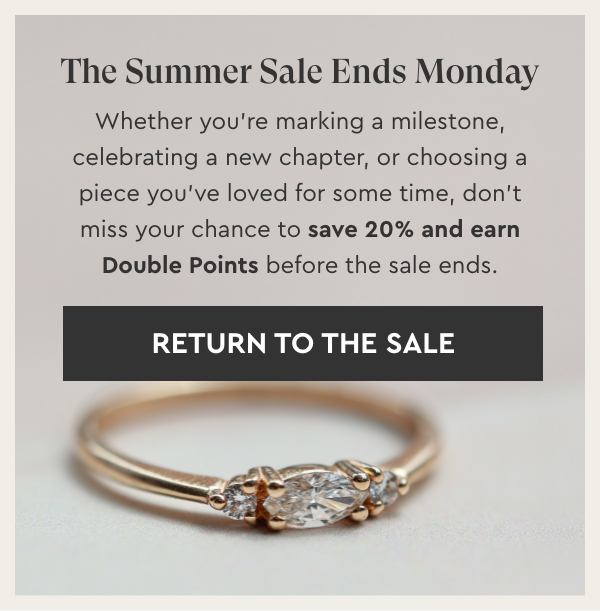 The Summer Sale Ends Monday. Whether you’re marking a milestone, celebrating a new chapter, or choosing a piece you’ve loved for some time, don’t miss your chance to save 20% and earn Double Points before the sale ends. - Return To The Sale
