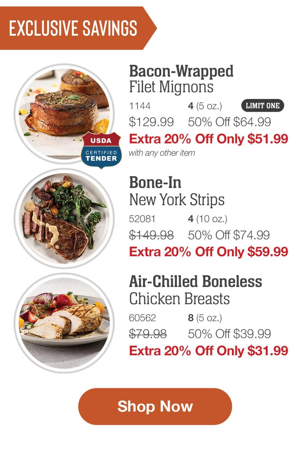 EXCLUSIVE SAVINGS | USDA CERTIFIED TENDER | Bacon-Wrapped Filet Mignons - 1144 4 (5 oz.) LIMIT ONE $129.99 50% Off $64.99 Extra 20% Off Only $51.99 with any other item | Bone-In New York Strips - 52081 4 (10 oz.) $149.98 50% Off $74.99 Extra 20% Off Only $59.99 | Air-Chilled Boneless Chicken Breasts - 60562 8 (5 oz.) $79.98 50% Off $39.99 Extra 20% Off Only $31.99 || Shop Now