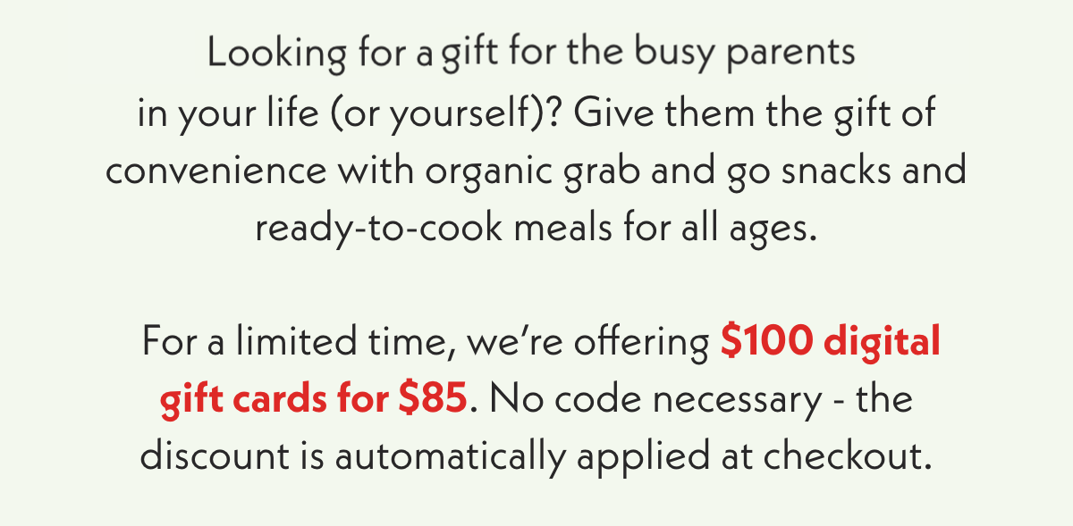 Looking for a last minute gift for the busy parents in your life (or yourself)? Give them the gift of convenience with organic grab and go snacks and ready-to-cook meals for all ages. For a limited time, we're offering $100 digital digital gift cards for $85. No code necessary - the discount is automatically applied at checkout.