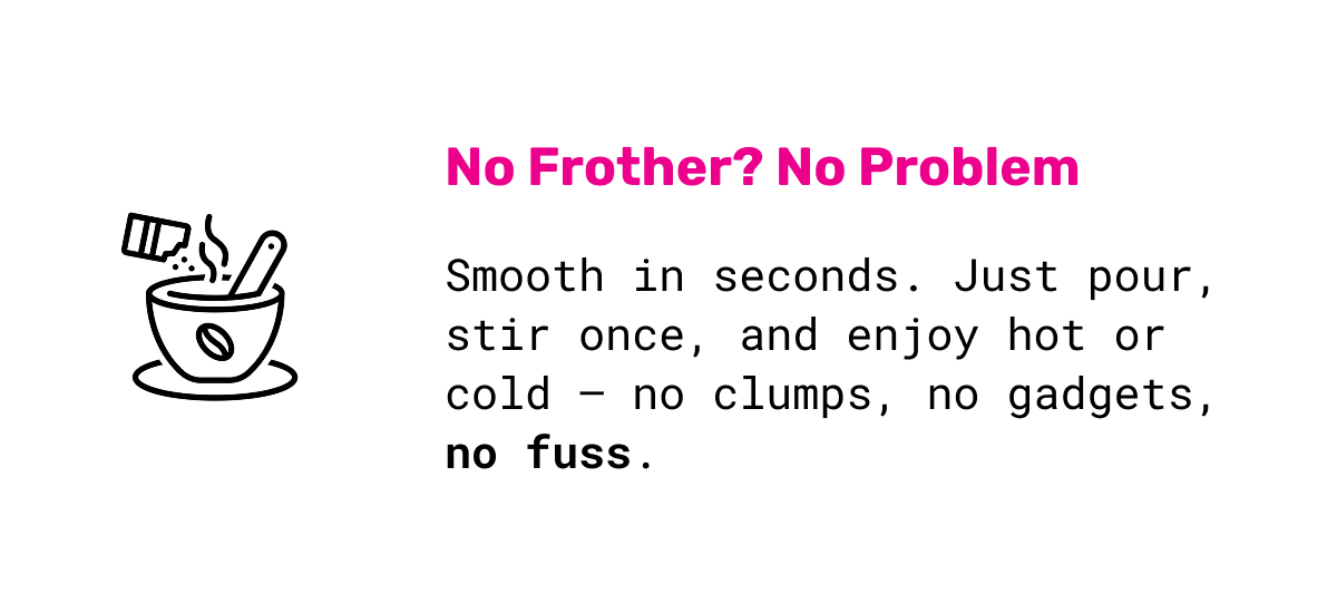 No Frother? No Problem: Smooth in seconds. Just pour, stir once, and enjoy hot or cold —&nbsp;no clumps, no gadgets, no fuss.