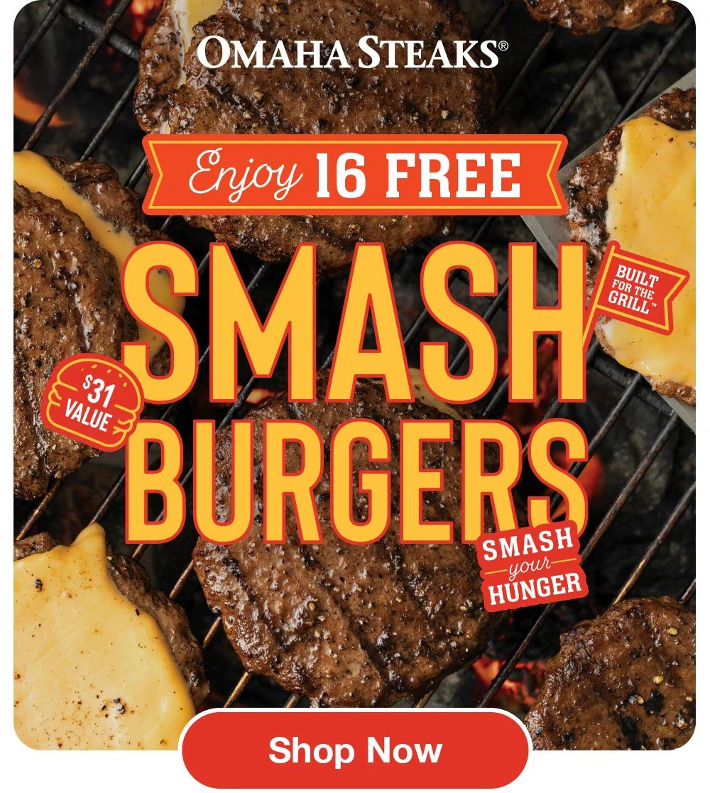 OMAHA STEAKS®

Enjoy 16 FREE
SMASH
BURGERS

SMASH
- your-
HUNGER

$31 VALUE
Built for the Grill

Shop Now
